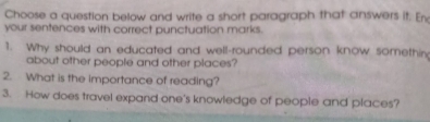 Choose a question below and write a short paragraph that answers it. En 
your sentences with correct punctuation marks. 
1. Why should an educated and well-rounded person know somethir 
about other people and other places? 
2. What is the importance of reading? 
3. How does travel expand one's knowledge of people and places?