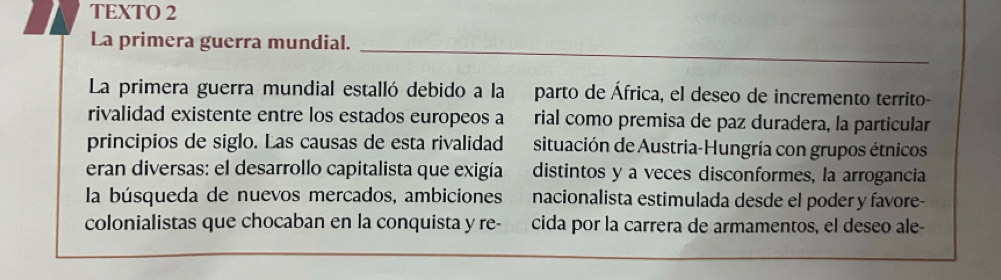 TEXTO 2 
_ 
La primera guerra mundial. 
La primera guerra mundial estalló debido a la parto de África, el deseo de incremento territo- 
rivalidad existente entre los estados europeos a rial como premisa de paz duradera, la particular 
principios de siglo. Las causas de esta rivalidad situación de Austria-Hungría con grupos étnicos 
eran diversas: el desarrollo capitalista que exigía distintos y a veces disconformes, la arrogancia 
la búsqueda de nuevos mercados, ambiciones nacionalista estimulada desde el poder y favore- 
colonialistas que chocaban en la conquista y re- cida por la carrera de armamentos, el deseo ale-