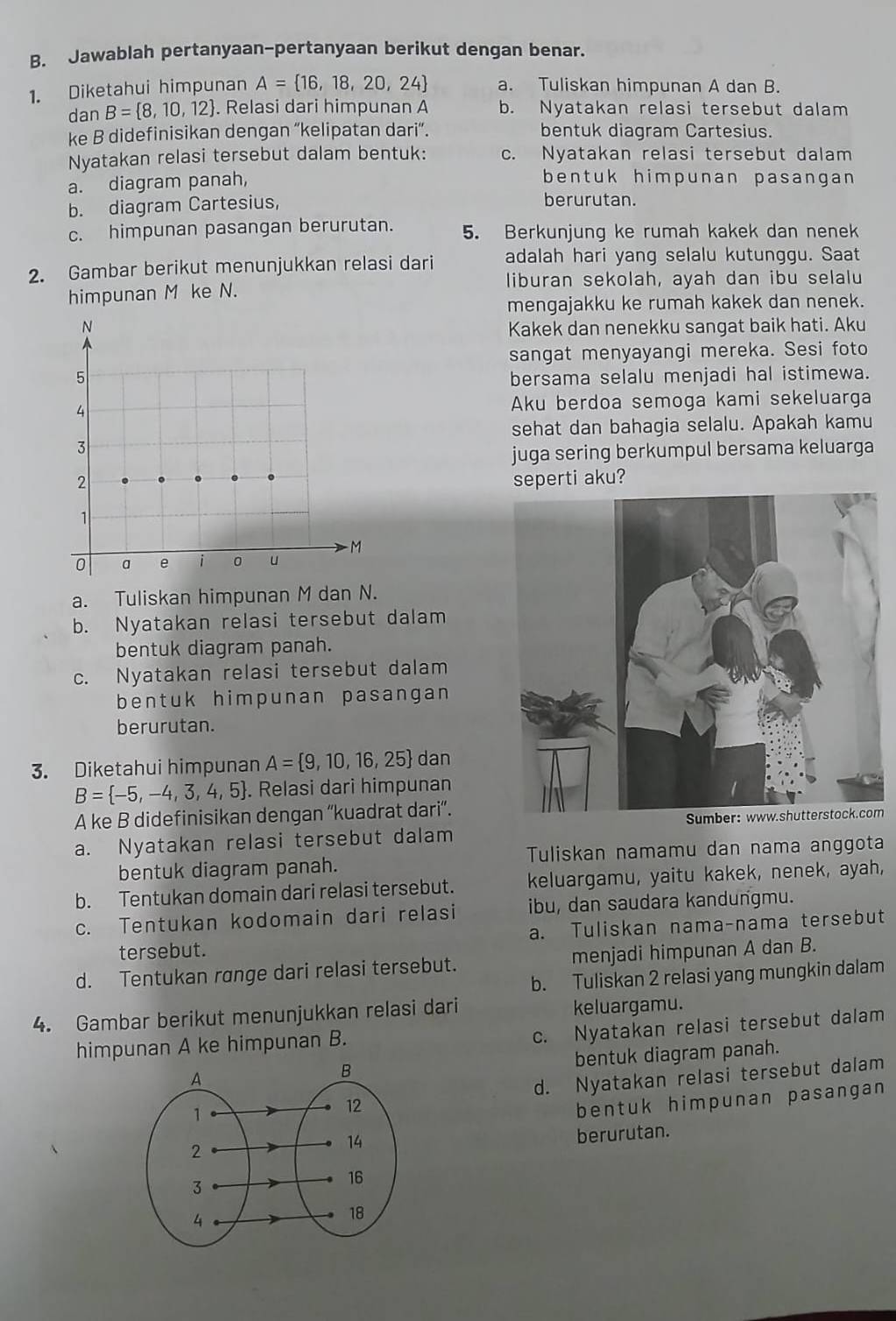 Jawablah pertanyaan-pertanyaan berikut dengan benar.
1. Diketahui himpunan A= 16,18,20,24 a. Tuliskan himpunan A dan B.
dan B= 8,10,12. Relasi dari himpunan A b. Nyatakan relasi tersebut dalam
ke B didefinisikan dengan “kelipatan dari”. bentuk diagram Cartesius.
Nyatakan relasi tersebut dalam bentuk: c. Nyatakan relasi tersebut dalam
a. diagram panah, bentuk himpunan pasangan
b. diagram Cartesius, berurutan.
c. himpunan pasangan berurutan. 5. Berkunjung ke rumah kakek dan nenek
2. Gambar berikut menunjukkan relasi dari adalah hari yang selalu kutunggu. Saat
liburan sekolah, ayah dan ibu selalu
himpunan M ke N.
mengajakku ke rumah kakek dan nenek.
Kakek dan nenekku sangat baik hati. Aku
sangat menyayangi mereka. Sesi foto
bersama selalu menjadi hal istimewa.
Aku berdoa semoga kami sekeluarga
sehat dan bahagia selalu. Apakah kamu
juga sering berkumpul bersama keluarga
seperti aku?
a. Tuliskan himpunan M dan N.
b. Nyatakan relasi tersebut dalam
bentuk diagram panah.
c. Nyatakan relasi tersebut dalam
bentuk himpunan pasangan 
berurutan.
3. Diketahui himpunan A= 9,10,16,25 dan
B= -5,-4,3,4,5. Relasi dari himpunan
A ke B didefinisikan dengan ''kuadrat dari”.
m
a. Nyatakan relasi tersebut dalam
bentuk diagram panah. Tuliskan namamu dan nama anggota
b. Tentukan domain dari relasi tersebut. keluargamu, yaitu kakek, nenek, ayah,
c. Tentukan kodomain dari relasi ibu, dan saudara kandungmu.
tersebut. a. Tuliskan nama-nama tersebut
d. Tentukan range dari relasi tersebut. menjadi himpunan A dan B.
b. Tuliskan 2 relasi yang mungkin dalam
4. Gambar berikut menunjukkan relasi dari keluargamu.
himpunan A ke himpunan B.
c. Nyatakan relasi tersebut dalam
bentuk diagram panah.
d. Nyatakan relasi tersebut dalam
bentuk himpunan pasangan
berurutan.