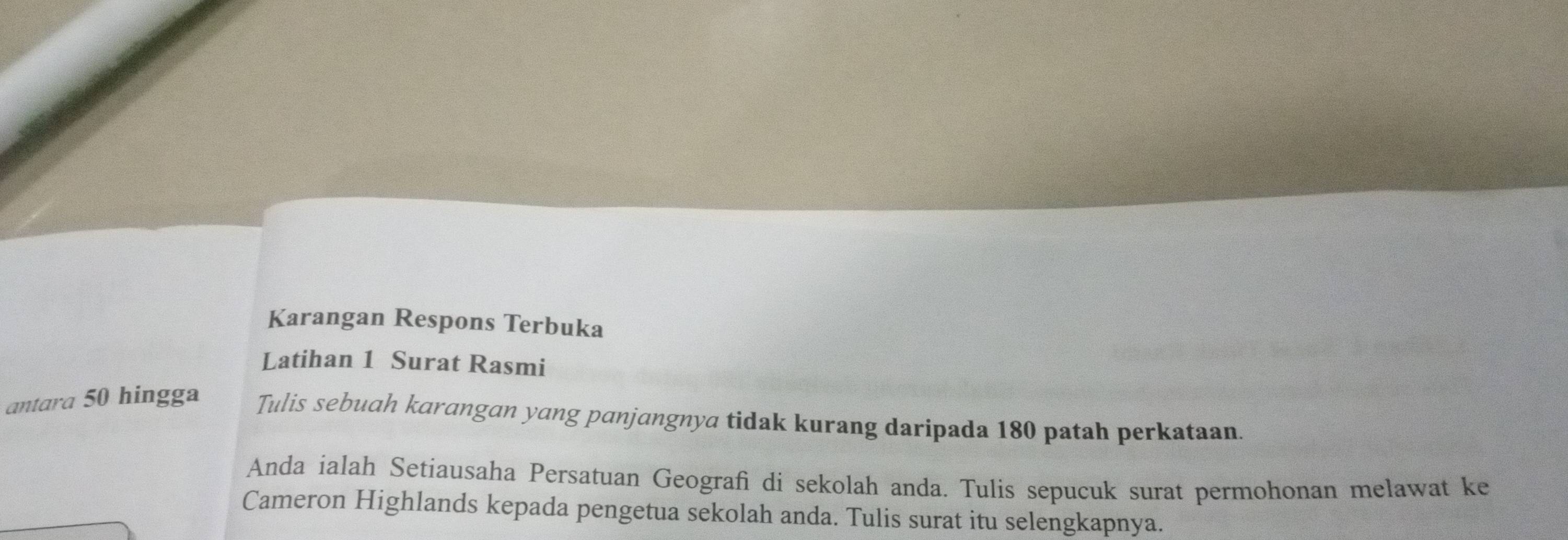 Karangan Respons Terbuka 
Latihan 1 Surat Rasmi 
antara 50 hingga Tulis sebuah karangan yang panjangnya tidak kurang daripada 180 patah perkataan. 
Anda ialah Setiausaha Persatuan Geografi di sekolah anda. Tulis sepucuk surat permohonan melawat ke 
Cameron Highlands kepada pengetua sekolah anda. Tulis surat itu selengkapnya.