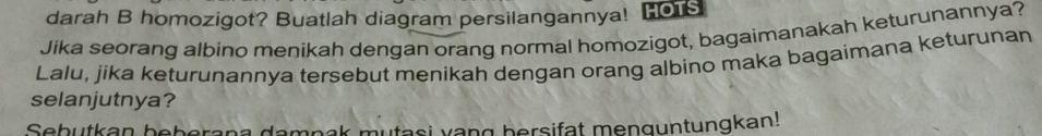 darah B homozigot? Buatlah diagram persilangannya! Hois 
Jika seorang albino menikah dengan orang normal homozigot, bagaimanakah keturunannya? 
Lalu, jika keturunannya tersebut menikah dengan orang albino maka bagaimana keturunan 
selanjutnya? 
Sebutkan beberana dampak mutasi vang bersifat menguntungkan!