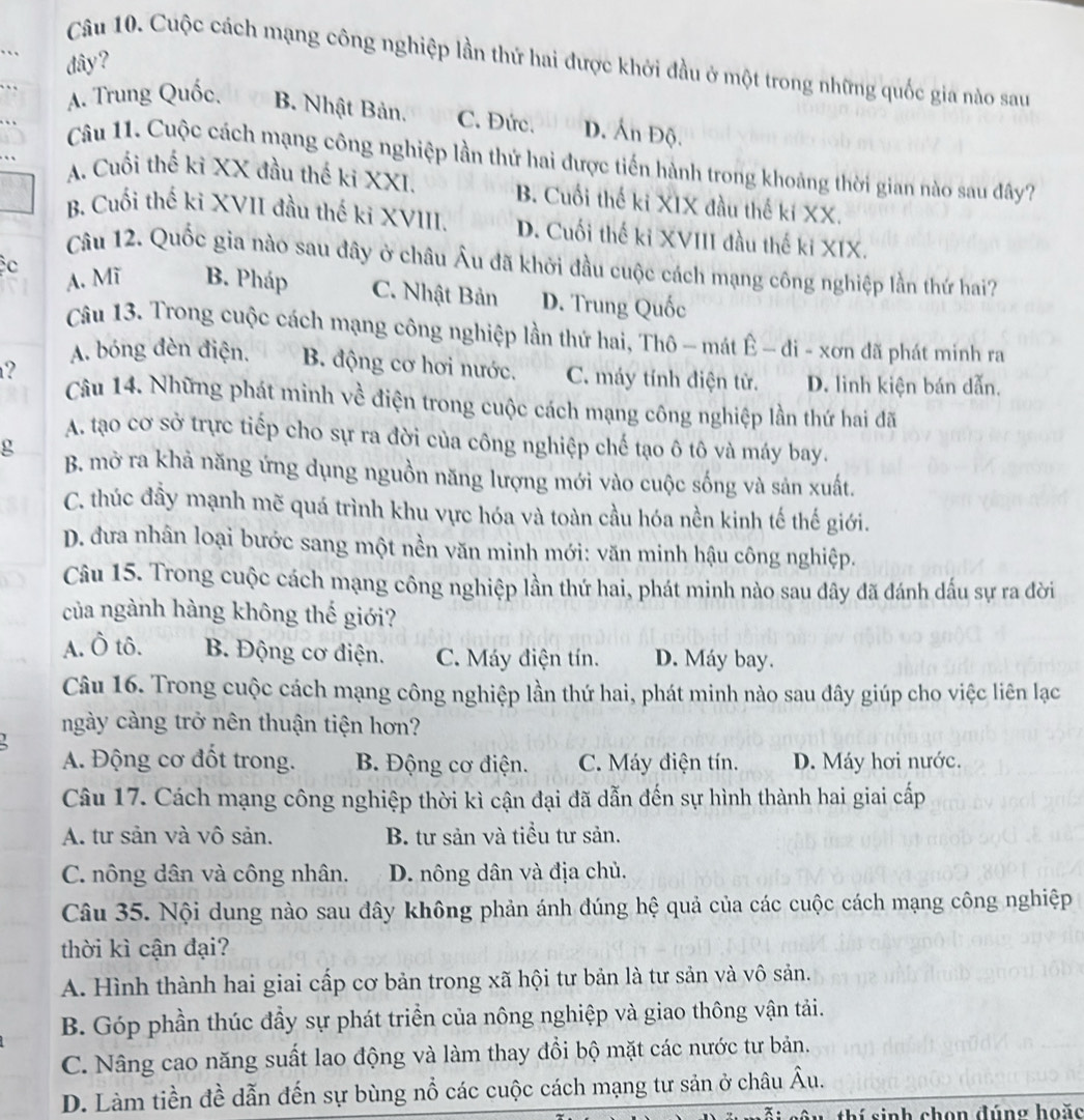 đây?
Câu 10. Cuộc cách mạng công nghiệp lần thứ hai được khởi đầu ở một trong những quốc gia nào sau
A. Trung Quốc, B. Nhật Bản. C. Đức. D. Ấn Độ.
Câu 11. Cuộc cách mạng công nghiệp lần thứ hai được tiến hành trong khoảng thời gian nào sau đây?
A. Cuối thế kỉ XX đầu thế ki XXI. B. Cuối thế ki XIX đầu thế ki XX.
B. Cuối thế ki XVII đầu thế ki XVIII. D. Cuối thế ki XVIII đầu thế ki XIX.
Câu 12. Quốc gia nào sau đây ở châu Âu đã khởi đầu cuộc cách mạng công nghiệp lần thứ hai?
A. Mĩ B. Pháp
c C. Nhật Bản D. Trung Quốc
Câu 13. Trong cuộc cách mạng công nghiệp lần thứ hai, Thô — mát Ê - đi - xơn đã phát mính ra
?
A. bóng đèn điện. B. động cơ hơi nước. C. máy tính điện tử. D. linh kiện bán dẫn.
Câu 14. Những phát minh về điện trong cuộc cách mạng công nghiệp lần thứ hai đã
A. tạo cơ sở trực tiếp cho sự ra đời của công nghiệp chế tạo ô tô và máy bay.
g B. mở ra khả năng ứng dụng nguồn năng lượng mới vào cuộc sống và sản xuất.
C. thúc đầy mạnh mẽ quá trình khu vực hóa và toàn cầu hóa nền kinh tế thế giới.
D. đưa nhân loại bước sang một nền văn minh mới: văn minh hậu công nghiệp.
Câu 15. Trong cuộc cách mạng công nghiệp lần thứ hai, phát minh nào sau đây đã đánh dấu sự ra đời
của ngành hàng không thế giới?
A. Ô tô. B. Động cơ điện. C. Máy điện tín. D. Máy bay.
Câu 16. Trong cuộc cách mạng công nghiệp lần thứ hai, phát minh nào sau đây giúp cho việc liên lạc
ngày càng trở nên thuận tiện hơn?
A. Động cơ đốt trong. B. Động cơ điện. C. Máy điện tín. D. Máy hơi nước.
Câu 17. Cách mạng công nghiệp thời kì cận đại đã dẫn đến sự hình thành hai giai cấp
A. tư sản và vô sản. B. tư sản và tiểu tư sản.
C. nông dân và công nhân. D. nông dân và địa chủ.
Câu 35. Nội dung nào sau đây không phản ánh đúng hệ quả của các cuộc cách mạng công nghiệp
thời kì cận đại?
A. Hình thành hai giai cấp cơ bản trong xã hội tư bản là tư sản và vô sản.
B. Góp phần thúc đầy sự phát triển của nông nghiệp và giao thông vận tải.
C. Nâng cao năng suất lao động và làm thay đổi bộ mặt các nước tư bản.
D. Làm tiền đề dẫn đến sự bùng nổ các cuộc cách mạng tư sản ở châu Âu.
thí sinh chọn đúng hoặc