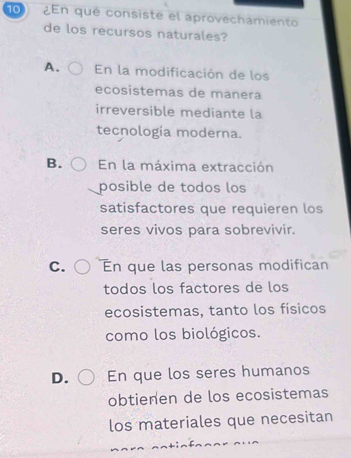 10 ¿En qué consiste el aprovechamiento
de los recursos naturales?
A. En la modificación de los
ecosistemas de manera
irreversible mediante la
tecnología moderna.
B. En la máxima extracción
posible de todos los
satisfactores que requieren los
seres vivos para sobrevivir.
C. En que las personas modifican
todos los factores de los
ecosistemas, tanto los físicos
como los biológicos.
D. En que los seres humanos
obtienen de los ecosistemas
los materiales que necesitan