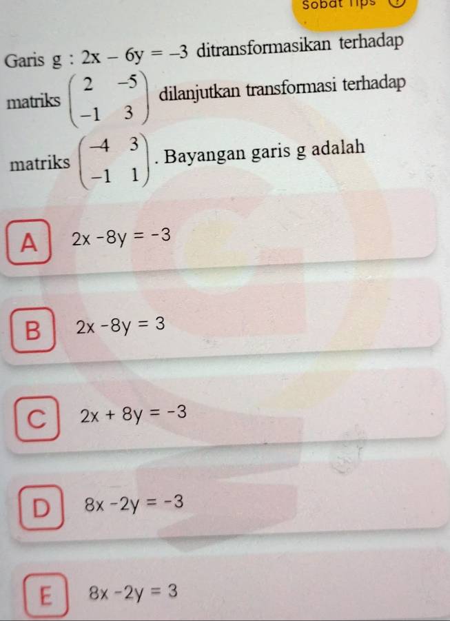 Sobat lps
Garis g:2x-6y=-3 ditransformasikan terhadap
matriks beginpmatrix 2&-5 -1&3endpmatrix dilanjutkan transformasi terhadap
matriks beginpmatrix -4&3 -1&1endpmatrix. Bayangan garis g adalah
A 2x-8y=-3
B 2x-8y=3
C 2x+8y=-3
D 8x-2y=-3
E 8x-2y=3