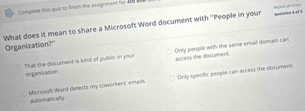 Complete this quiz to finish the assignment for 4tR BIM
question 4 of 5
What does it mean to share a Microsoft Word document with ''People in your Report an Error
Organization?''
That the document is kind of public in your Only people with the same email domain can
organization access the document.
Microsoft Word detects my coworkers' emails Only specific people can access the document.
automatically.