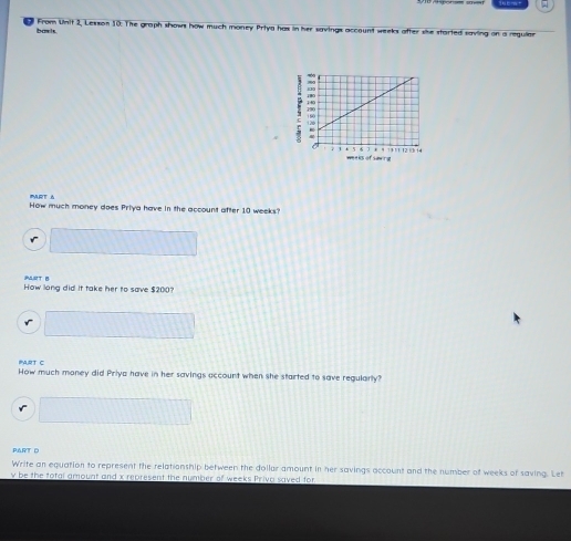 From Unit 2, Lesson 10: The graph shows how much money Priya has in her savings account weeks after sike started saving on a reguiar 
basts 
w a k ofsawrg 
MRT A 
How much money does Priya have in the account after 10 weeks? 
PART B 
How long did it take her to save $200? 
r 
PART C 
How much money did Priya have in her savings account when she started to save regularly? 
PART D 
Write an equation to represent the relationship between the dollar amount in her savings account and the number of weeks of saving. Let
y be the total amount and x represent the number of weeks Priva saved for