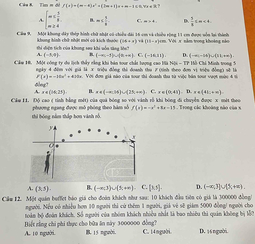 Tìm m đề f(x)=(m-4)x^2+(2m+1)x+m-1≤ 0,forall x∈ R ?
A. beginarrayl m≤  5/8 . m≥ 4endarray. B. m≤  5/8 . C. m>4. D.  5/8 ≤ m<4.
Câu 9. Một khung dây thép hình chữ nhật có chiều dài 16 cm và chiều rộng 11 cm được uốn lại thành
khung hình chữ nhật mới có kích thước (16+x) và (11-x)cm. Với x nằm trong khoảng nào
thì diện tích của khung sau khi uốn tăng lên?
A. (-5;0). B. (-∈fty ;-5)∪ (0;+∈fty ) . C. (-16;11). D. (-∈fty ;-16)∪ (11;+∈fty ).
Câu 10. Một công ty du lịch thấy rằng khi bán tour chất lượng cao Hà Nội - TP Hồ Chí Minh trong 5
ngày 4 đêm với giá là x triệu đồng thì doanh thu F(tính theo đơn vị triệu đồng) sẽ là
F(x)=-10x^2+410x.  Với đơn giá nào của tour thì doanh thu từ việc bán tour vượt mức 4 tỉ
đồng?
A. x∈ (16;25). B. x∈ (-∈fty ;16)∪ (25;+∈fty ) C. x∈ (0;41). D. x∈ (41;+∈fty ).
Câu 11. Độ cao ( tính bằng mét) của quả bóng so với vành rỗ khi bóng di chuyển được x mét theo
phương ngang được mô phỏng theo hàm số f(x)=-x^2+8x-15. Trong các khoảng nào của x
thì bóng nằm thấp hơn vành rỗ.
A. (3;5). (-∈fty ;3)∪ (5;+∈fty ) . C. [3;5]. D. (-∈fty ;3]∪ [5;+∈fty ).
B.
Câu 12. Một quán buffet báo giá cho đoàn khách như sau: 10 khách đầu tiên có giá là 300000 đồng/
người. Nếu có nhiều hơn 10 người thì cứ thêm 1 người, giá vé sẽ giảm 5000 đồng/ người cho
toàn bộ đoàn khách. Số người của nhóm khách nhiều nhất là bao nhiêu thì quán không bị lỗ?
Biết rằng chí phí thực cho bữa ăn này 3000000 đồng?
A. 10 người. B. 15 người. C. 14 người. D. 16người.