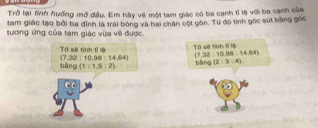 Trở lại tình huống mở đầu. Em hãy vẽ một tam giác có ba cạnh tỉ lệ với ba cạnh của 
tam giác tạo bởi ba đỉnh là trái bóng và hai chân cột gôn. Từ đó tính góc sút bằng góc 
tương ứng của tam giác vừa vẽ được. 
Tớ sẽ tính tỉ lệ 
Tớ sẽ tính tỉ lệ
(7,32:10,98:14,64)
(7,32:10,98:14,64)
bằng ( (1:1,5:2). 
bǎng (2:3:4).