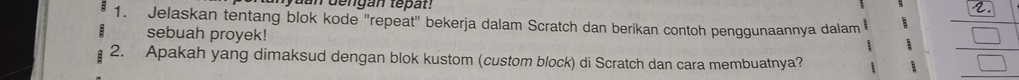 mdengan tepat! 
1. Jelaskan tentang blok kode "repeat" bekerja dalam Scratch dan berikan contoh penggunaannya dalam 
sebuah proyek! 
a 
2. Apakah yang dimaksud dengan blok kustom (custom block) di Scratch dan cara membuatnya?