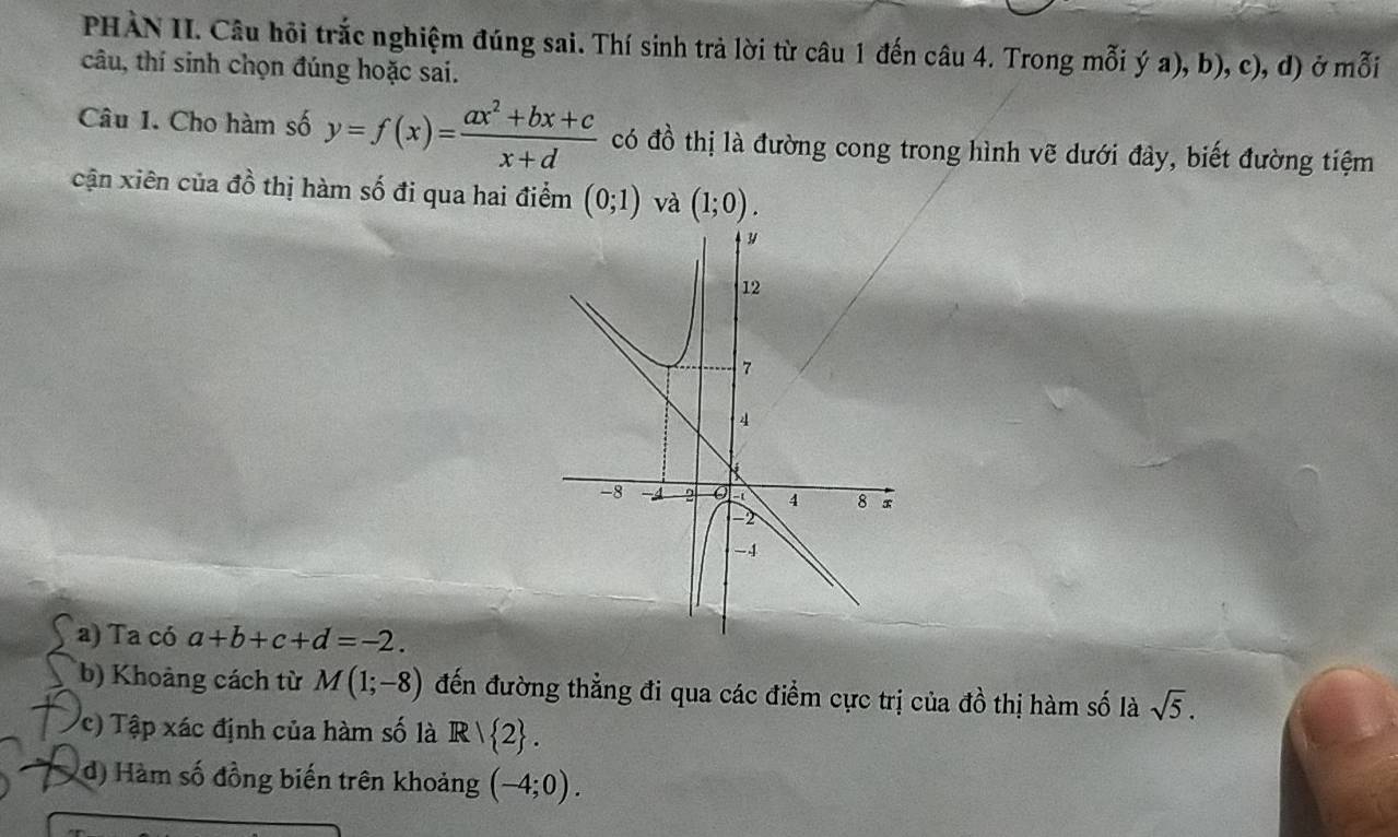 PHÀN II. Câu hỏi trắc nghiệm đúng sai. Thí sinh trả lời từ câu 1 đến câu 4. Trong mỗi ý a), b), c), d) ở mỗi 
câu, thí sinh chọn đúng hoặc sai. 
Câu 1. Cho hàm số y=f(x)= (ax^2+bx+c)/x+d  có đồ thị là đường cong trong hình vẽ dưới đây, biết đường tiệm 
cận xiên của đồ thị hàm số đi qua hai điểm (0;1) và (1;0). 
a) Ta có a+b+c+d=-2. 
b) Khoảng cách từ M(1;-8) đến đường thẳng đi qua các điểm cực trị của đồ thị hàm số là sqrt(5). 
c) Tập xác định của hàm số là R|R|2. 
d) Hàm số đồng biến trên khoảng (-4;0).