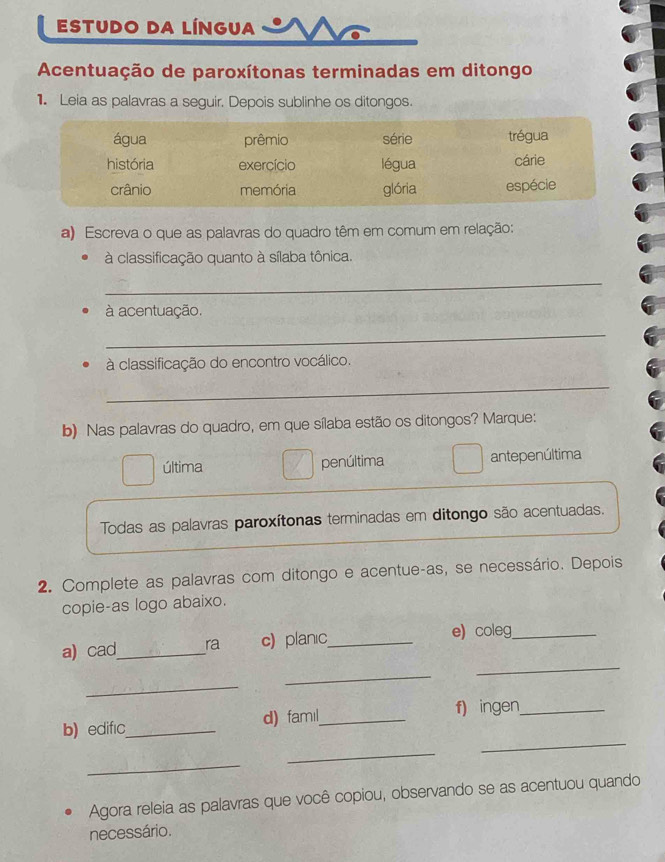 ESTUDO DA LÍNGUA
Acentuação de paroxítonas terminadas em ditongo
1. Leia as palavras a seguir. Depois sublinhe os ditongos.
a) Escreva o que as palavras do quadro têm em comum em relação:
à classificação quanto à sílaba tônica.
_
à acentuação.
_
à classificação do encontro vocálico.
_
b) Nas palavras do quadro, em que sílaba estão os ditongos? Marque:
última penúltima antepenúltima
Todas as palavras paroxítonas terminadas em ditongo são acentuadas.
2. Complete as palavras com ditongo e acentue-as, se necessário. Depois
copie-as logo abaixo.
_
a) cad_ ra c) planic_ e) coleg_
_
_
b) edifıc_ d) famıl_
f) ingen_
_
_
_
Agora releia as palavras que você copiou, observando se as acentuou quando
necessário.