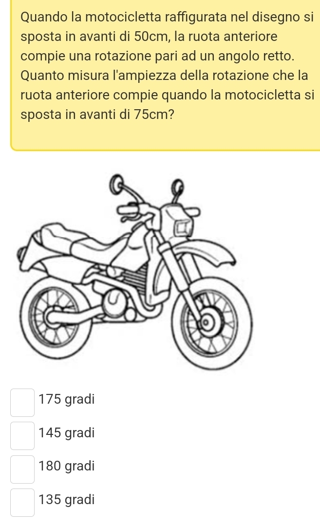 Quando la motocicletta raffigurata nel disegno si
sposta in avanti di 50cm, la ruota anteriore
compie una rotazione pari ad un angolo retto.
Quanto misura l'ampiezza della rotazione che la
ruota anteriore compie quando la motocicletta si
sposta in avanti di 75cm?
175 gradi
145 gradi
180 gradi
135 gradi