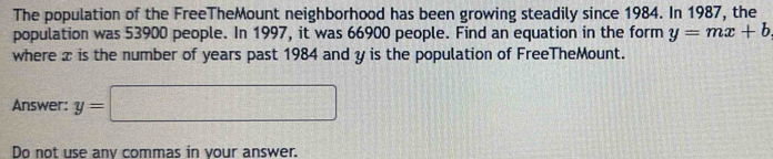 The population of the FreeTheMount neighborhood has been growing steadily since 1984. In 1987, the 
population was 53900 people. In 1997, it was 66900 people. Find an equation in the form y=mx+b
where æ is the number of years past 1984 and y is the population of FreeTheMount. 
Answer: y=□
Do not use anv commas in vour answer.