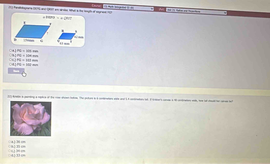 ouarset CG Math Integrated III (B) Jt: Unit 21: Ratios and Proportions
21) Parallelograms DEFG and QRST are similar. What is the length of segment FG?
。 DEFO-a QRST
○a.) FG=105mm
○b.) FG=104mm
Oc.) FG=103mm
○d.) FG=102mm
Save
22) Kristin is painting a replica of the rose shown below. The picture is 6 centimeters wide and 5.4 centimeters tall. If Kristen's canvas is 40 centimeters wide, how tall should her canvas be?
○a.) 36 cm
○b.) 35 cm
○c.) 34 cm
○d.) 33 cm