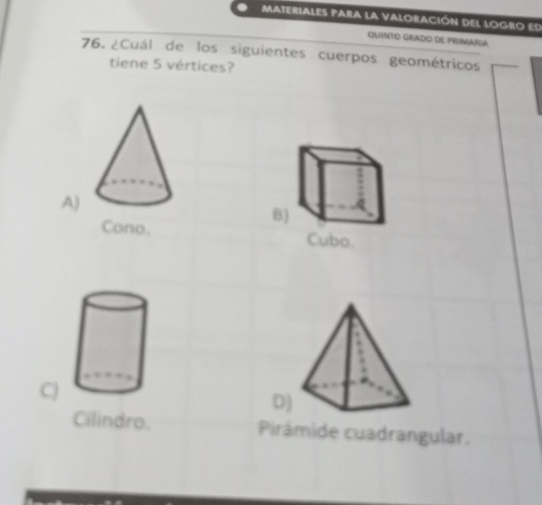 Materiales para la valoración del logro ed
QuiNTO GRado dE Primaria
76. ¿Cuál de los siguientes cuerpos geométricos
tiene 5 vértices?
A)
Cono.
B)
Cubo.
C)
D)
Cilindro. Pirámide cuadrangular.