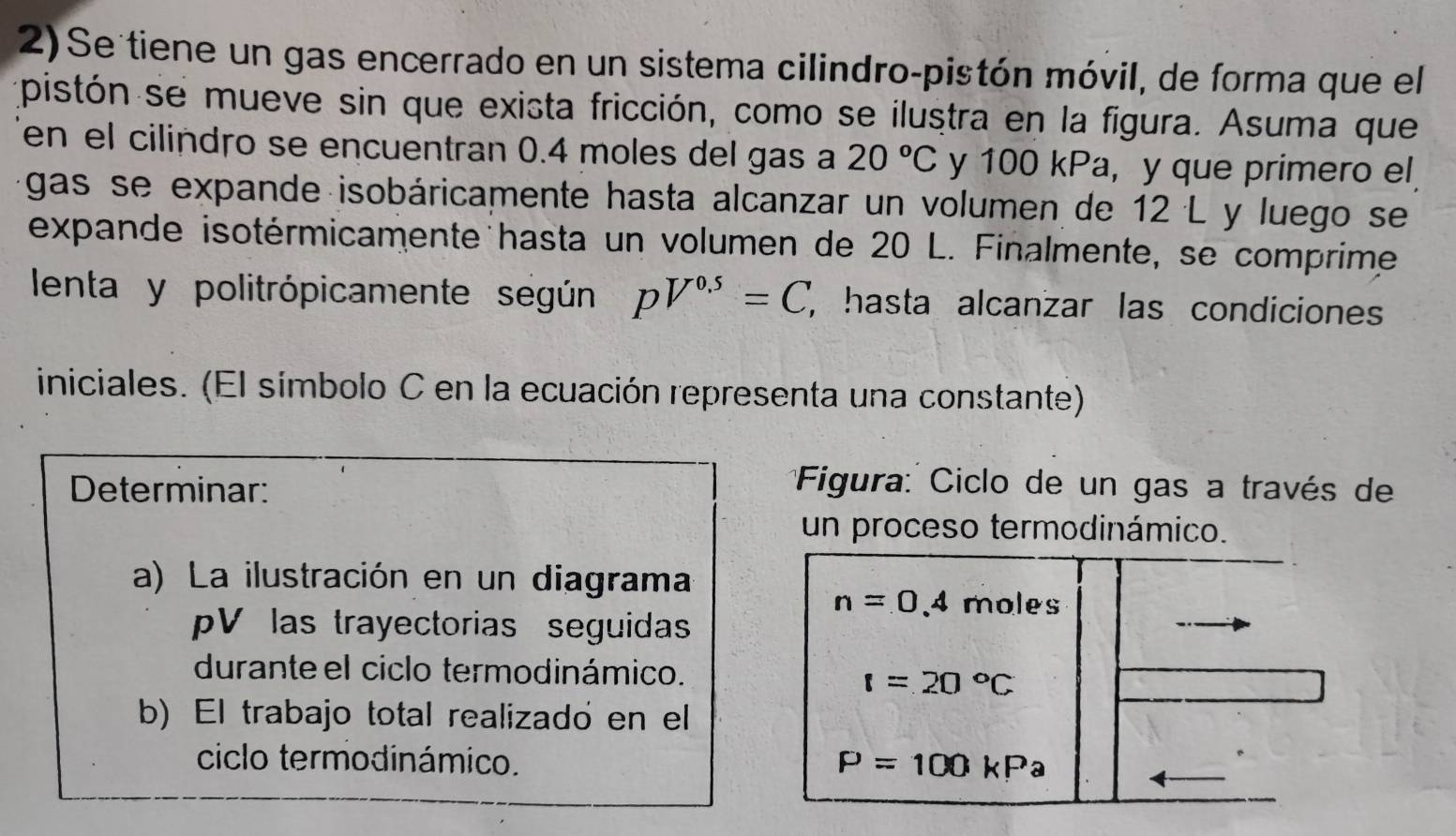 Se tiene un gas encerrado en un sistema cilindro-pistón móvil, de forma que el 
pistón se mueve sin que exista fricción, como se ilustra en la figura. Asuma que 
en el cilindro se encuentran 0.4 moles del gas a 20°C y 100 kPa, y que primero el 
gas se expande isobáricamente hasta alcanzar un volumen de 12 L y luego se 
expande isotérmicamente hasta un volumen de 20 L. Finalmente, se comprime 
lenta y politrópicamente según pV^(0.5)=C, , hasta alcanzar las condiciones 
iniciales. (El símbolo C en la ecuación representa una constante) 
Determinar: 
* Figura: Ciclo de un gas a través de 
un proceso termodinámico. 
a) La ilustración en un diagrama
n=0.4 moles
V las trayectorias seguida 
durante el ciclo termodinámico.
t=20°C
b) El trabajo total realizadó en el 
ciclo termodinámico. P=100kPa