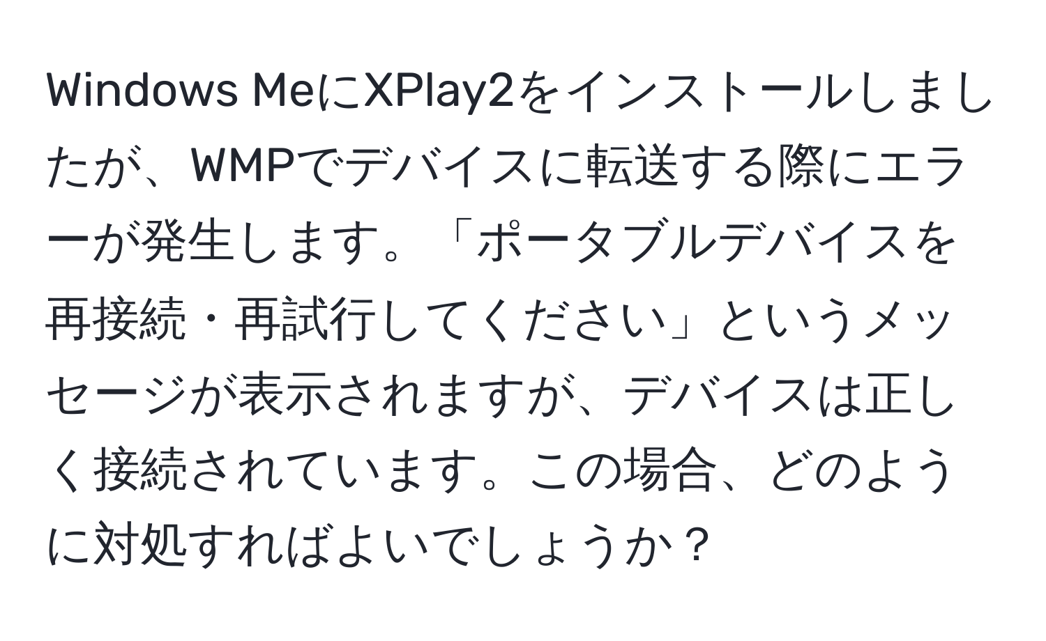 Windows MeにXPlay2をインストールしましたが、WMPでデバイスに転送する際にエラーが発生します。「ポータブルデバイスを再接続・再試行してください」というメッセージが表示されますが、デバイスは正しく接続されています。この場合、どのように対処すればよいでしょうか？