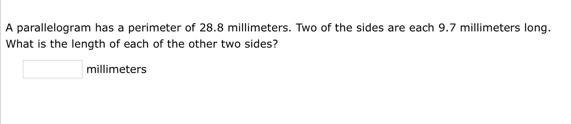 A parallelogram has a perimeter of 28.8 millimeters. Two of the sides are each 9.7 millimeters long. 
What is the length of each of the other two sides?
□ millimeters