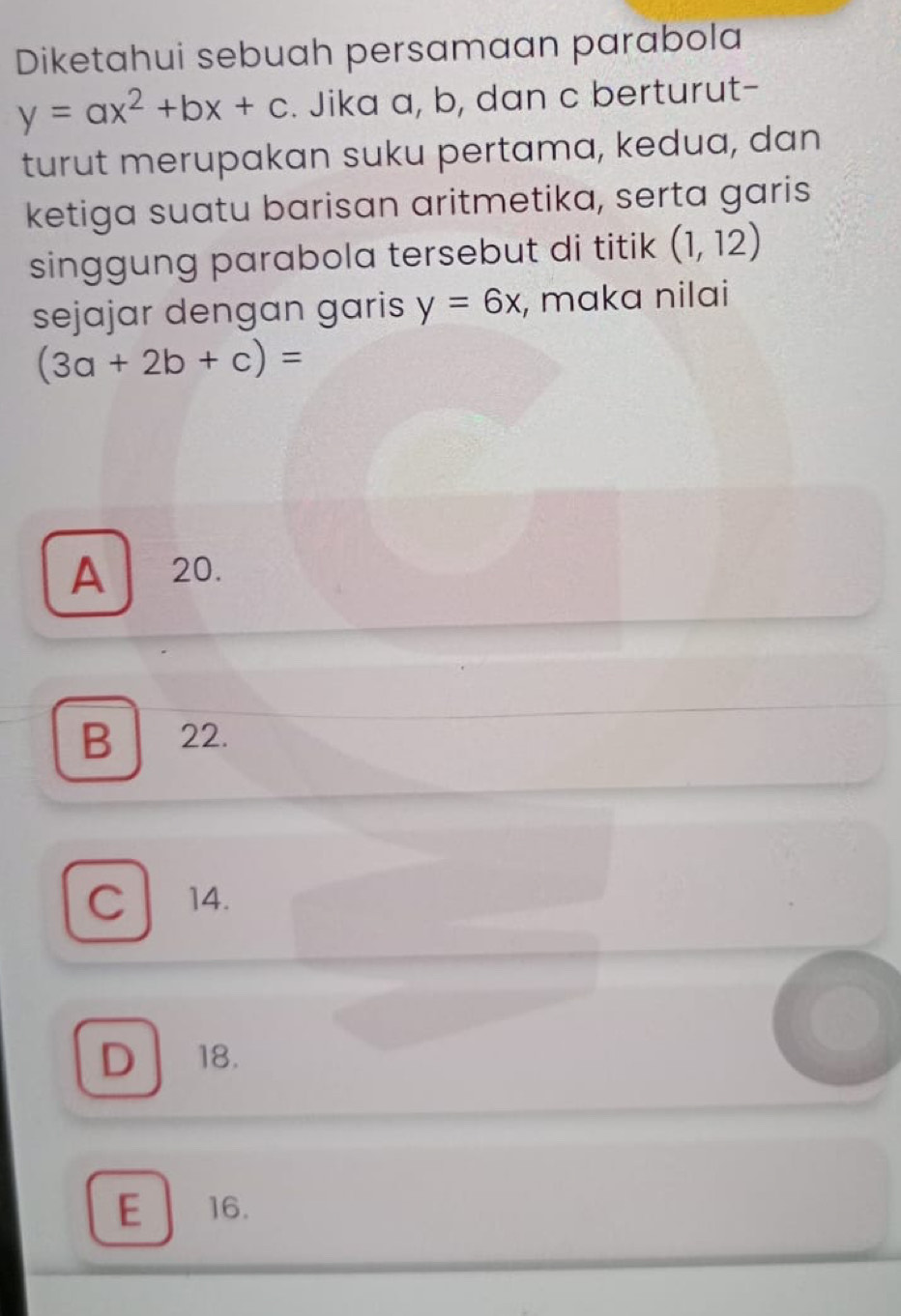 Diketahui sebuah persamaan parabola
y=ax^2+bx+c. Jika a, b, dan c berturut-
turut merupakan suku pertama, kedua, dan
ketiga suatu barisan aritmetika, serta garis
singgung parabola tersebut di titik (1,12)
sejajar dengan garis y=6x , maka nilai
(3a+2b+c)=
A 20.
B 22.
C 14.
D 18.
E 16.