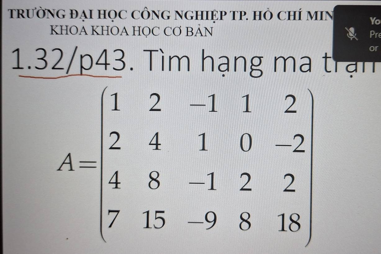 TRƯỜNG ĐẠI HỌC CÔNG NGHIỆP TP. HÒ CHÍ MIN 
Yo 
KHOA KHOA HỌC CƠ BẢN Pre 
or 
1.32/p43. Tìm hạng ma trận
A=beginbmatrix 1&2&-1&1&2 2&4&1&0&2 4&8&-1&2&2 7&15&9&8&18endbmatrix