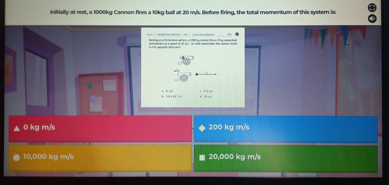 Initially at rest, a 1000kg Cannon fires a 10kg ball at 20 m/s. Before firing, the total momentum of this system is:
Pencs * MOMEPUM& IMPULSE * III * Consersation of Momentun
Resting on a frictionless surface, a 1000 kg cannon fires a 10 kg cannonball
horizontally at a speed of 20 m/s. At what speed does the cannon recoil
in the opposite direction?
a. 0 m/s c. 0.2 m/s
b. 5.0 × 10 ² m/s d. 20 m/s
0 kg m/s 200 kg m/s
10,000 kg m/s 20,000 kg m/s