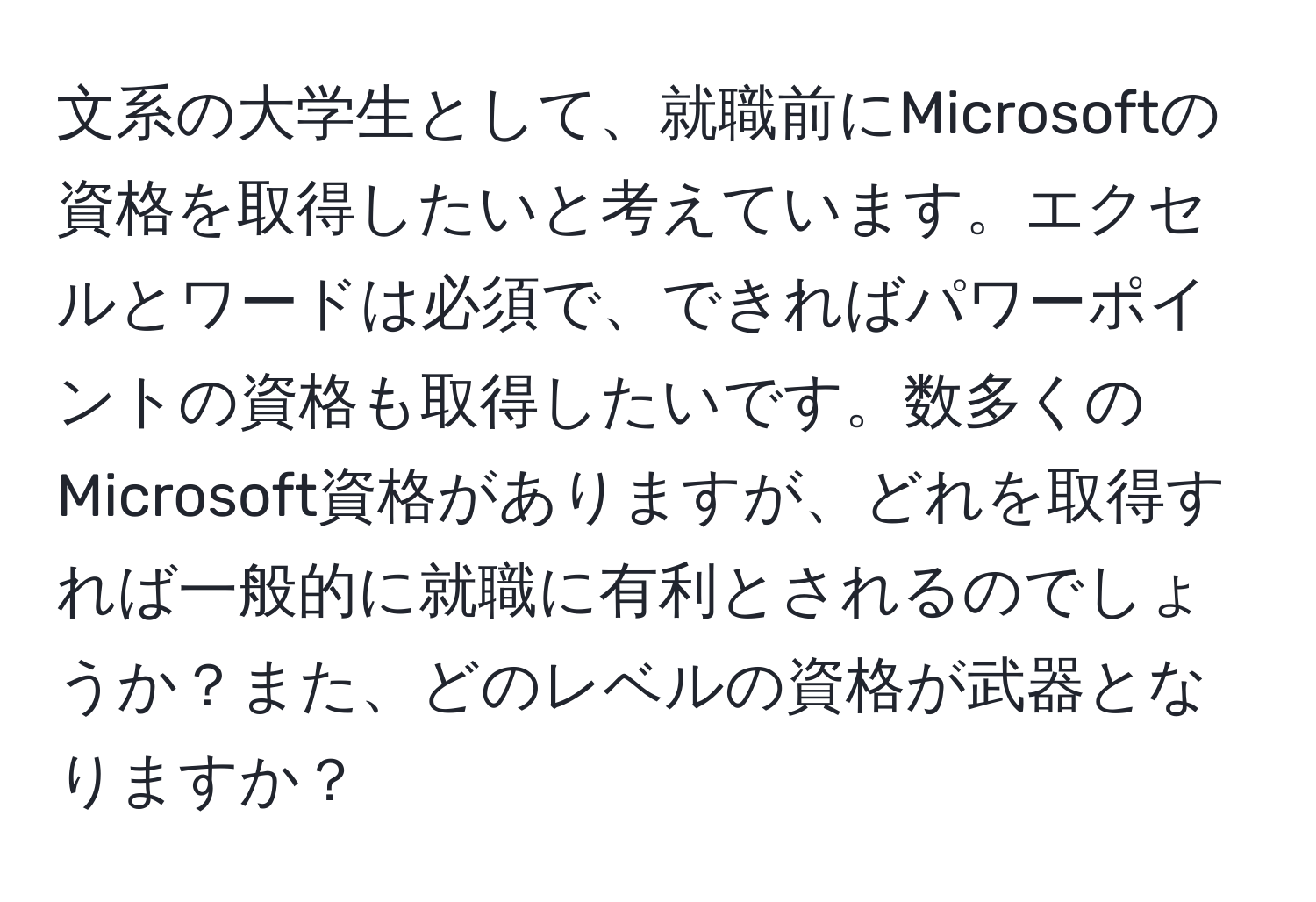 文系の大学生として、就職前にMicrosoftの資格を取得したいと考えています。エクセルとワードは必須で、できればパワーポイントの資格も取得したいです。数多くのMicrosoft資格がありますが、どれを取得すれば一般的に就職に有利とされるのでしょうか？また、どのレベルの資格が武器となりますか？