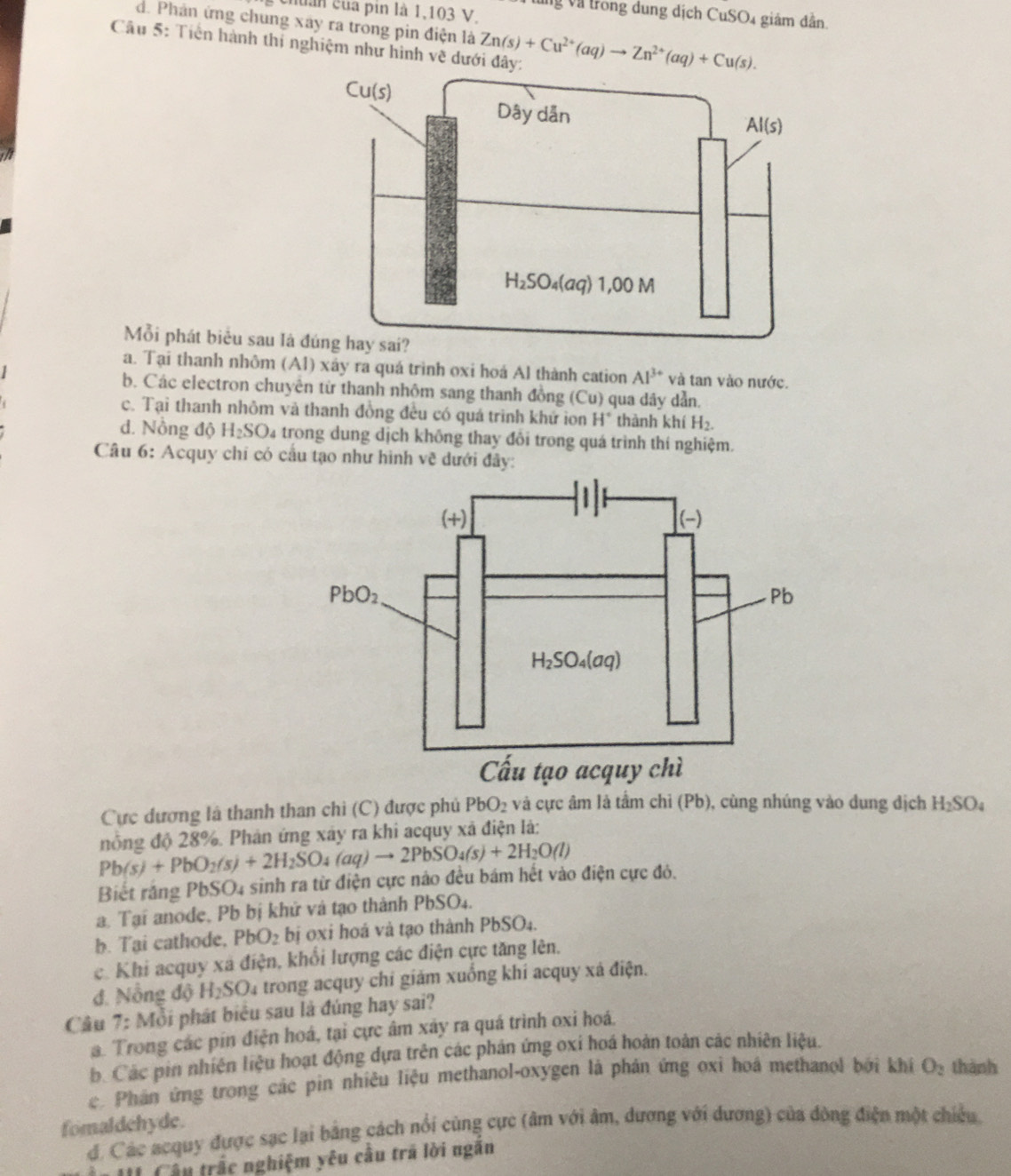 chuẩn của pin là 1,103 V.
Vng Và trong dung dịch CuSO4 giám dẫn.
d. Phản ứng chung xây ra trong pin điện là
Câu 5: Tiền hành thí nghiệm như hình vẽ dưới đây Zn(s)+Cu^(2+)(aq)to Zn^(2+)(aq)+Cu(s).
Mỗi phát biểu sau là
a. Tại thanh nhôm (Al) xây ra quá trình oxi hoá Al thành cation Al^(3+) và tan vào nước.
1
b. Các electron chuyên từ thanh nhôm sang thanh đồng (Cu) qua dây dẫn.
c. Tại thanh nhôm và thanh đồng đều có quá trình khử ion H° thành khí H_2.
d. Nồng độ H_2SO 04 trong dung dịch không thay đổi trong quá trình thí nghiệm.
Câu 6: Acquy chi có cầu tạo như hình vẽ dưới đây:
Cực dương là thanh than chỉ (C) được phủ PbO_2 và cực âm là tấm chỉ (Pb), cùng nhúng vào dung địch H_2SO_4
Pb(s)+PbO_2(s)+2H_2SO_4(aq)to 2PbSO_4(s)+2H_2O(l) nông độ 28%. Phân ứng xây ra khi acquy xã điện là:
Biết răng PbSO4 sinh ra từ điện cực nào đều bám hết vào điện cực đỏ.
a. Tại anode, Pb bị khử và tạo thành PbSO₄.
b. Tại cathode, PbO_2 bị oxi hoá và tạo thành PbSO_4
c. Khi acquy xã điện, khổi lượng các điện cực tăng lên,
đ. Nỗng độ H_2SO a trong acquy chỉ giám xuống khí acquy xá điện.
Câu 7:Mo i phát biểu sau là đúng hay sai?
a. Trong các pín điện hoá, tại cực âm xây ra quá trình oxi hoá.
b. Các pin nhiện liệu hoạt động dựa trên các phản ứng oxi hoá hoàn toàn các nhiên liệu.
c. Phân ứng trong các pìn nhiêu liệu methanol-oxygen là phản ứng oxi hoá methanol bởi khí O_2 thành
fomaldehyde. đ. Các acquy được sạc lại bằng cách nổi cùng cực (âm với âm, dương với dương) của đòng điện một chiều
II Câu trắc nghiệm yêu cầu trã lời ngăn