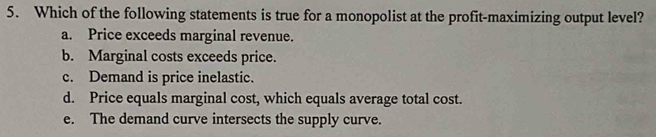 Which of the following statements is true for a monopolist at the profit-maximizing output level?
a. Price exceeds marginal revenue.
b. Marginal costs exceeds price.
c. Demand is price inelastic.
d. Price equals marginal cost, which equals average total cost.
e. The demand curve intersects the supply curve.