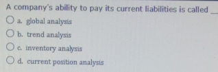 A company's ability to pay its current liabilities is called_
a. global analysis
b. trend analysis
c. inventory analysis
d. current position analysis