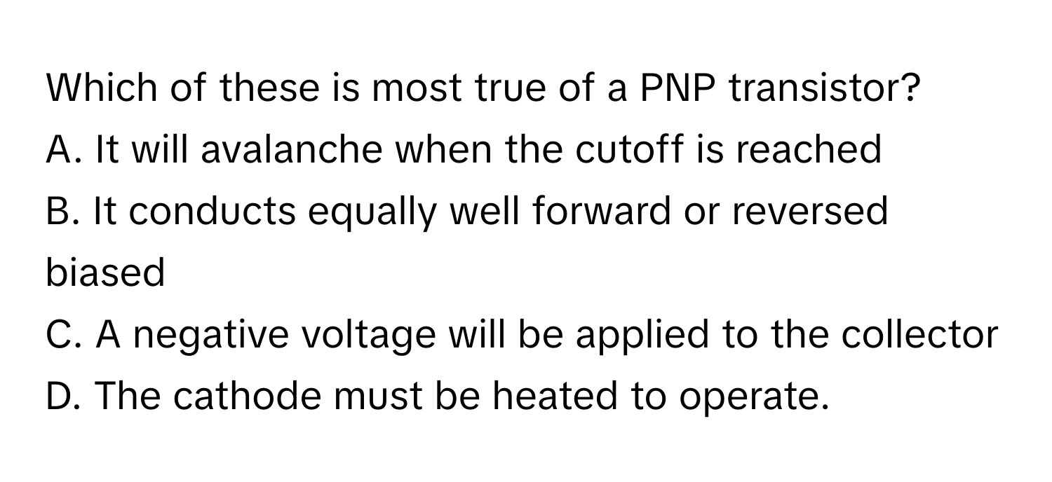 Which of these is most true of a PNP transistor? 
A. It will avalanche when the cutoff is reached
B. It conducts equally well forward or reversed biased
C. A negative voltage will be applied to the collector
D. The cathode must be heated to operate.