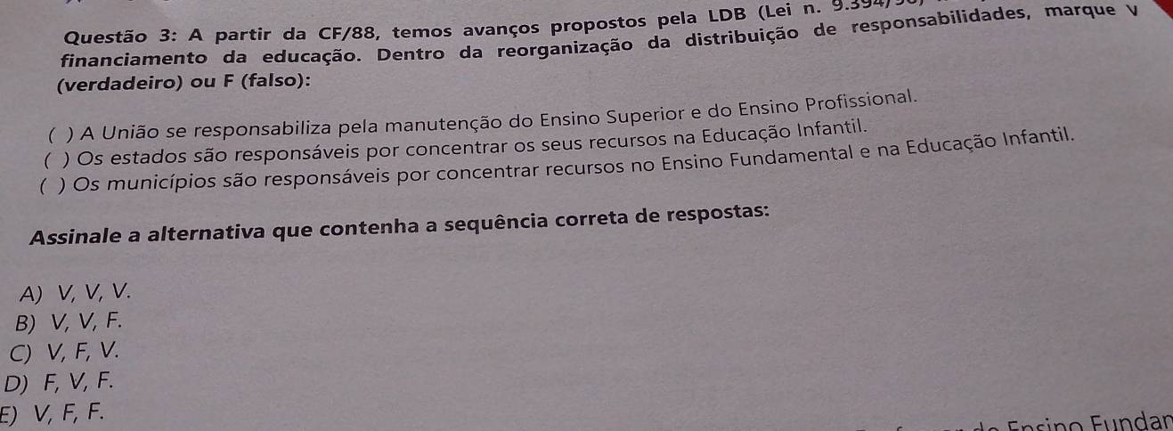 A partir da CF/88, temos avanços propostos pela LDB (Lei n. 9.394)
financiamento da educação. Dentro da reorganização da distribuição de responsabilidades, marque V
(verdadeiro) ou F (falso):
( ) A União se responsabiliza pela manutenção do Ensino Superior e do Ensino Profissional.
( ) Os estados são responsáveis por concentrar os seus recursos na Educação Infantil.
( ) Os municípios são responsáveis por concentrar recursos no Ensino Fundamental e na Educação Infantil.
Assinale a alternativa que contenha a sequência correta de respostas:
A) V, V, V.
B) V, V, F.
C) V, F, V.
D) F, V, F.
E) V, F, F.
Ensino Fundar