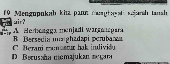 Mengapakah kita patut menghayati sejarah tanah
Buku air? Teks
m.s.
18 - 19 A Berbangga menjadi warganegara
B Bersedia menghadapi perubahan
C Berani menuntut hak individu
D Berusaha memajukan negara