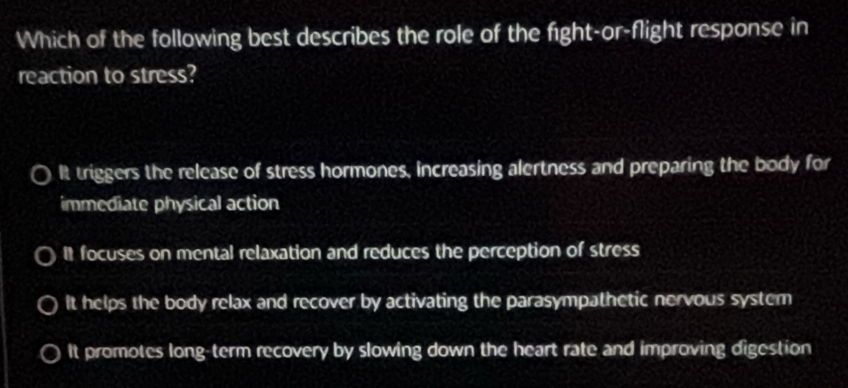 Which of the following best describes the role of the fight-or-flight response in
reaction to stress?
It triggers the release of stress hormones, increasing alertness and preparing the body for
immediate physical action
It focuses on mental relaxation and reduces the perception of stress
It helps the body relax and recover by activating the parasympathetic nervous system
It promotes long-term recovery by slowing down the heart rate and improving digestion