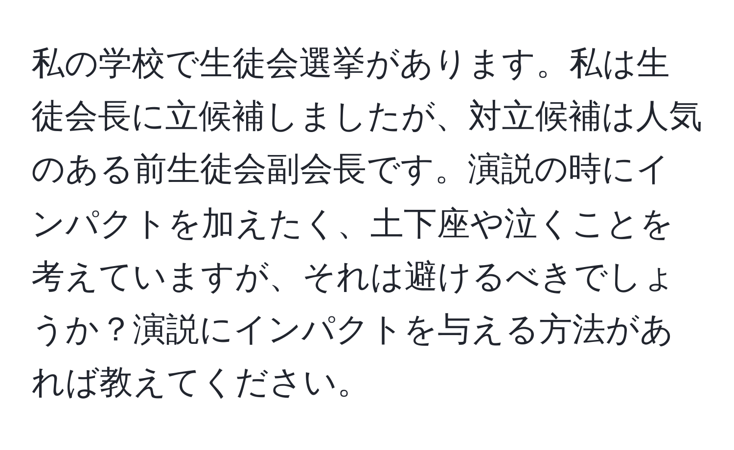 私の学校で生徒会選挙があります。私は生徒会長に立候補しましたが、対立候補は人気のある前生徒会副会長です。演説の時にインパクトを加えたく、土下座や泣くことを考えていますが、それは避けるべきでしょうか？演説にインパクトを与える方法があれば教えてください。