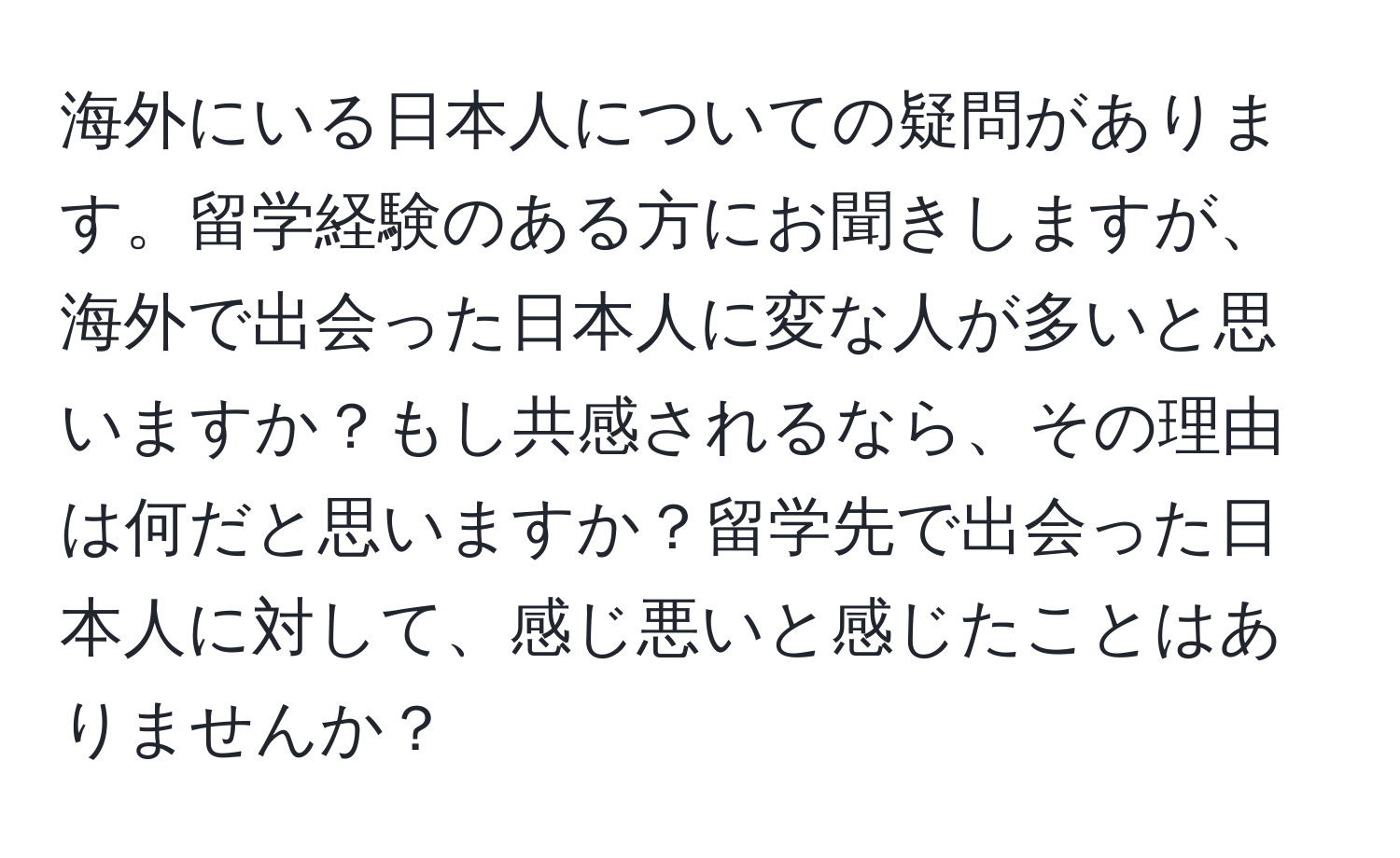 海外にいる日本人についての疑問があります。留学経験のある方にお聞きしますが、海外で出会った日本人に変な人が多いと思いますか？もし共感されるなら、その理由は何だと思いますか？留学先で出会った日本人に対して、感じ悪いと感じたことはありませんか？