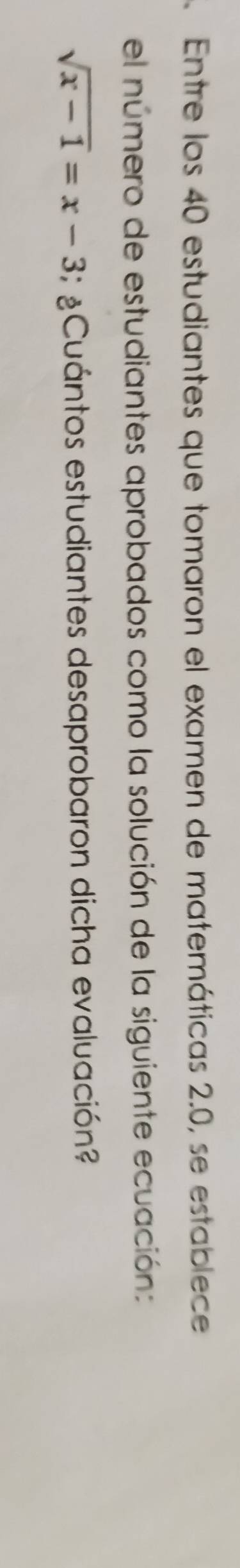 Entre los 40 estudiantes que tomaron el examen de matemáticas 2.0, se establece 
el número de estudiantes aprobados como la solución de la siguiente ecuación:
sqrt(x-1)=x-3; ¿Cuántos estudiantes desaprobaron dicha evaluación?