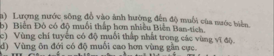 Lượng nước sông đồ vào ảnh hưởng đến độ muối của nước biển. 
b) Biển Đỏ có độ muối thấp hơn nhiều Biển Ban-tích. 
c) Vùng chí tuyển có độ muối thấp nhất trong các vùng vĩ độ. 
d) Vùng ôn đới có độ muối cao hơn vùng gần cực.