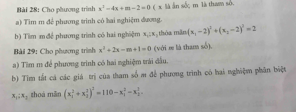 Cho phương trình x^2-4x+m-2=0 ( x là ẩn số; m là tham sô. 
a) Tìm m để phương trình có hai nghiệm dương. 
b) Tìm m để phương trình có hai nghiệm x_1; x_2 thỏa mãn (x_1-2)^2+(x_2-2)^2=2
Bài 29: Cho phương trình x^2+2x-m+1=0 (với m là tham shat O). 
a) Tìm m để phương trình có hai nghiệm trái dấu. 
b) Tìm tất cả các giá trị của tham số m để phương trình có hai nghiệm phân biệt
X_1; X_2 thoả mãn (x_1^(2+x_2^2)^2)=110-x_1^2-x_2^2.