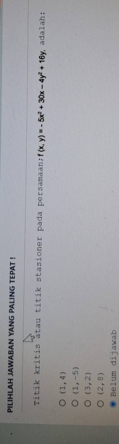 PILIHLAH JAWABAN YANG PALING TEPAT !
Títik kritis atau titik stasioner pada persamaan; f(x,y)=-5x^2+30x-4y^2+16y adalah:
(1,4)
(1,-5)
(3,2)
(2,8)
Belum dijawab