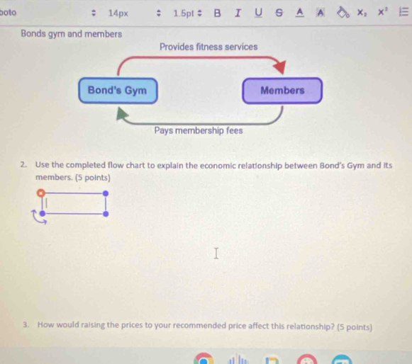 boto 14px 1.5pt : B I U s A A X_2 x^2 : 
Bonds gym and members 
2. Use the completed flow chart to explain the economic relationship between Bond's Gym and its 
members. (5 points) 
3. How would raising the prices to your recommended price affect this relationship? (5 points)