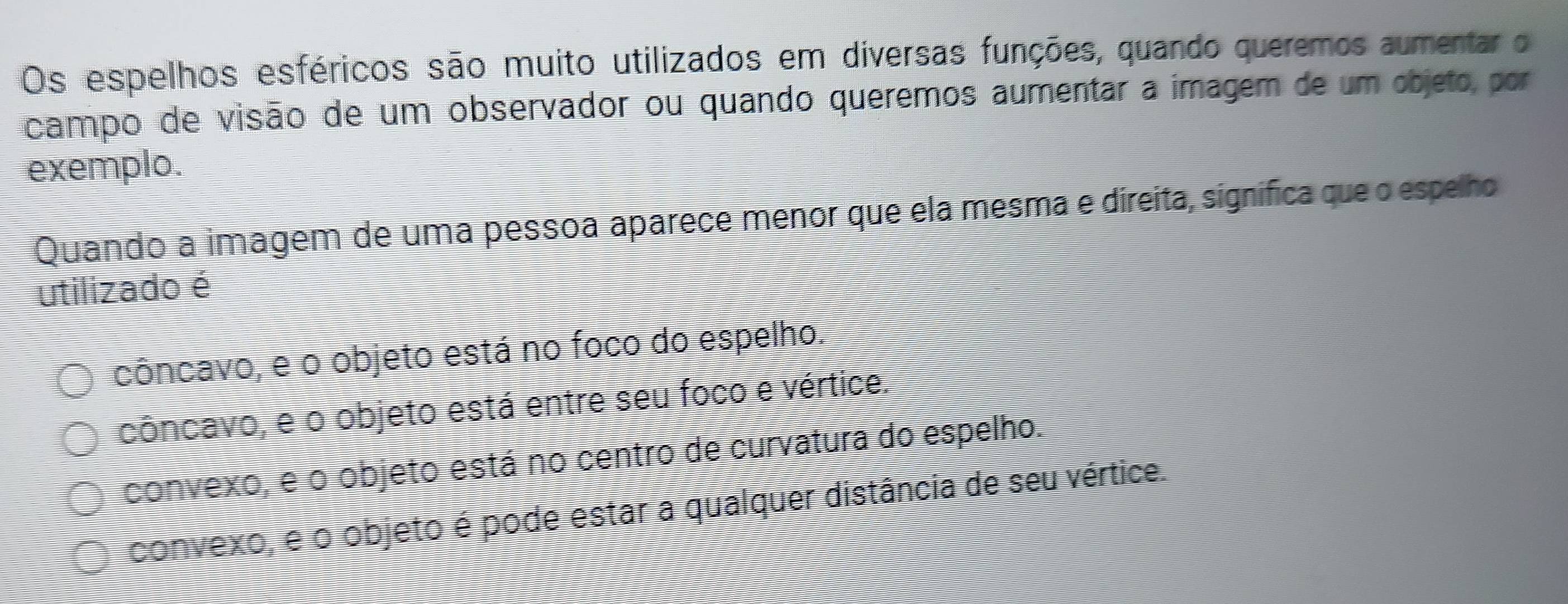 Os espelhos esféricos são muito utilizados em diversas funções, quando queremos aumentar o
campo de visão de um observador ou quando queremos aumentar a imagem de um objeto, por
exemplo.
Quando a imagem de uma pessoa aparece menor que ela mesma e direita, signífica que o espelho
utilizado é
côncavo, e o objeto está no foco do espelho.
côncavo, e o objeto está entre seu foco e vértice.
convexo, e o objeto está no centro de curvatura do espelho.
convexo, e o objeto é pode estar a qualquer distância de seu vértice.