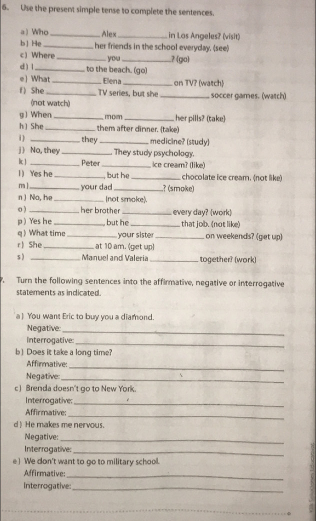 Use the present simple tense to complete the sentences. 
a) Who _Alex_ in Los Angeles? (visit) 
b) He _her friends in the school everyday. (see) 
c) Where_ you_ 
? (go) 
d ) l_ to the beach. (go) 
e)What _Elena _on TV? (watch) 
f) She_ TV series, but she_ soccer games. (watch) 
(not watch) 
g When _mom _her pills? (take) 
h  She _them after dinner. (take) 
i ) _they _medicine? (study) 
j ) No, they _They study psychology. 
k ) _Peter _ice cream? (like) 
1) Yes he _, but he_ chocolate ice cream. (not like) 
m ) _your dad _? (smoke) 
n ) No, he_ (not smoke). 
o ) _her brother _every day? (work) 
p ) Yes he_ , but he _that job. (not like) 
q  What time_ your sister _on weekends? (get up) 
r She _at 10 am. (get up) 
s ) _Manuel and Valeria _together? (work) 
7. Turn the following sentences into the affirmative, negative or interrogative 
statements as indicated. 
a ) You want Eric to buy you a diamond. 
Negative:_ 
Interrogative:_ 
b) Does it take a long time? 
Affirmative:_ 
Negative:_ 
c) Brenda doesn't go to New York. 
Interrogative:_ 
_ 
Affirmative: 
d ) He makes me nervous. 
Negative:_ 
Interrogative:_ 
e ) We don't want to go to military school. 
Affirmative:_ 
Interrogative:_ 
_。