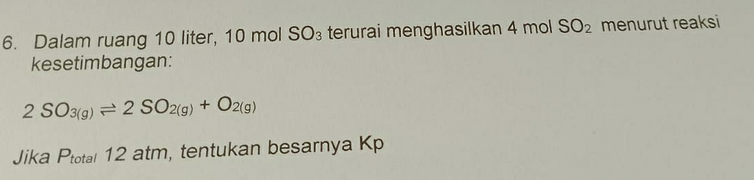 Dalam ruang 10 liter, 10 mol SO₃ terurai menghasilkan 4 mol SO_2 menurut reaksi 
kesetimbangan:
2SO_3(g)leftharpoons 2SO_2(g)+O_2(g)
Jika Ptotal 12 atm, tentukan besarnya Kp