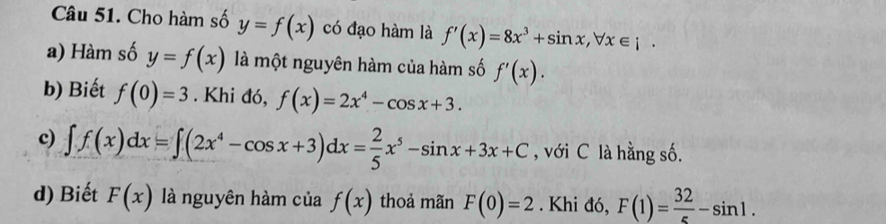 Cho hàm số y=f(x) có đạo hàm là f'(x)=8x^3+sin x, forall x∈ i. 
a) Hàm số y=f(x) là một nguyên hàm của hàm số f'(x). 
b) Biết f(0)=3. Khi đó, f(x)=2x^4-cos x+3. 
c) ∈t f(x)dx=∈t (2x^4-cos x+3)dx= 2/5 x^5-sin x+3x+C , với C là hằng số. 
d) Biết F(x) là nguyên hàm của f(x) thoả mãn F(0)=2. Khi đó, F(1)= 32/5 -sin 1.