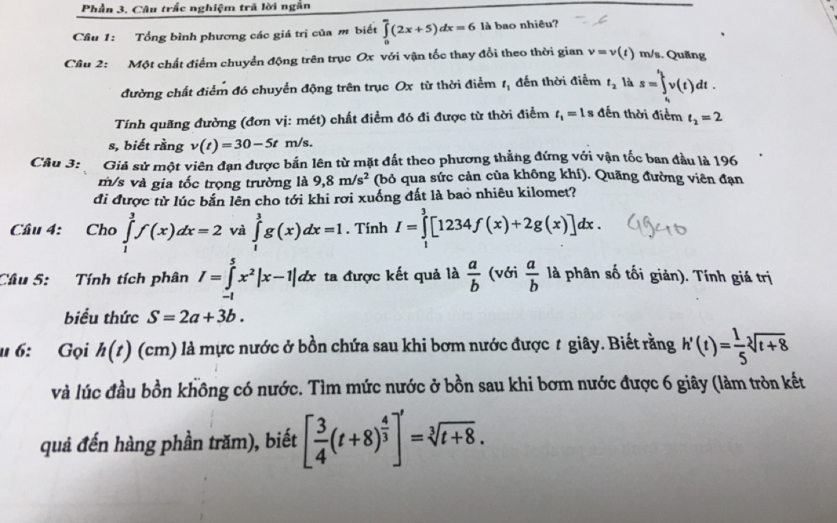 Phần 3. Câu trắc nghiệm tră lời ngắn
Cầu 1: Tổng bình phương các giá trị của m biết ∈tlimits _0^(m(2x+5)dx=6 là bao nhiêu?
Câu 2: Một chất điểm chuyển động trên trục Ox với vận tốc thay đổi theo thời gian v=v(t) m/s. Quãng
đường chất điểm đó chuyển động trên trục Ox từ thời điểm t_1) đến thời điểm t_2 là s=∈tlimits _t_1^t_2v(t)dt.
Tính quãng đường (đơn vị: mét) chất điểm đó đi được từ thời điểm t_1=1s đến thời điểm t_2=2
s, biết rằng v(t)=30-5tm/s.
Câu 3: Giả sử một viên đạn được bắn lên từ mặt đất theo phương thẳng đứng với vận tốc ban đầu là 196
m/s và gia tốc trọng trường là 9,8m/s^2 (bỏ qua sức cản của không khí). Quãng đường viên đạn
đi được từ lúc bắn lên cho tới khi rơi xuống đất là bao nhiêu kilomet?
Cầu 4: Cho ∈tlimits _1^(3f(x)dx=2 và ∈tlimits _1^3g(x)dx=1. Tính I=∈tlimits _1^3[1234f(x)+2g(x)]dx.
Câu 5:  Tính tích phân I=∈tlimits _(-1)^5x^2)|x-1|dx ta được kết quả là  a/b  (với  a/b  là phân số tối giản). Tính giá trị
biểu thức S=2a+3b.
u 6: Gọi h(t) (cm) ) là mực nước ở bồn chứa sau khi bơm nước được t giây. Biết rằng h'(t)= 1/5 sqrt[3](t+8)
và lúc đầu bồn không có nước. Tìm mức nước ở bồn sau khi bơm nước được 6 giây (làm tròn kết
quả đến hàng phần trăm), biết [ 3/4 (t+8)^ 4/3 ]'=sqrt[3](t+8).