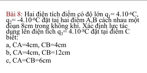 Hai điện tích điểm có độ lớn q_1=4.10^(-6)C,
q_2=-4.10^(-6)C đặt tai hai điểm A, B cách nhau một
đoạn 8cm trong không khí. Xác đinh lực tác
dụng lên điện tích q_3=4.10^(-8)C đặt tại điệm C
biết
a, CA=4cm, CB=4cm
b, CA=4cm, CB=12cm
c, CA=CB=6cm