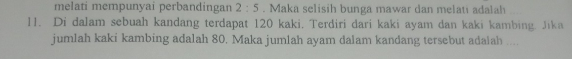 melati mempunyai perbandingan 2:5. Maka selisih bunga mawar dan melati adalah .... 
11. Di dalam sebuah kandang terdapat 120 kaki. Terdiri dari kaki ayam dan kaki kambing. Jika 
jumlah kaki kambing adalah 80. Maka jumlah ayam dalam kandang tersebut adalah ....