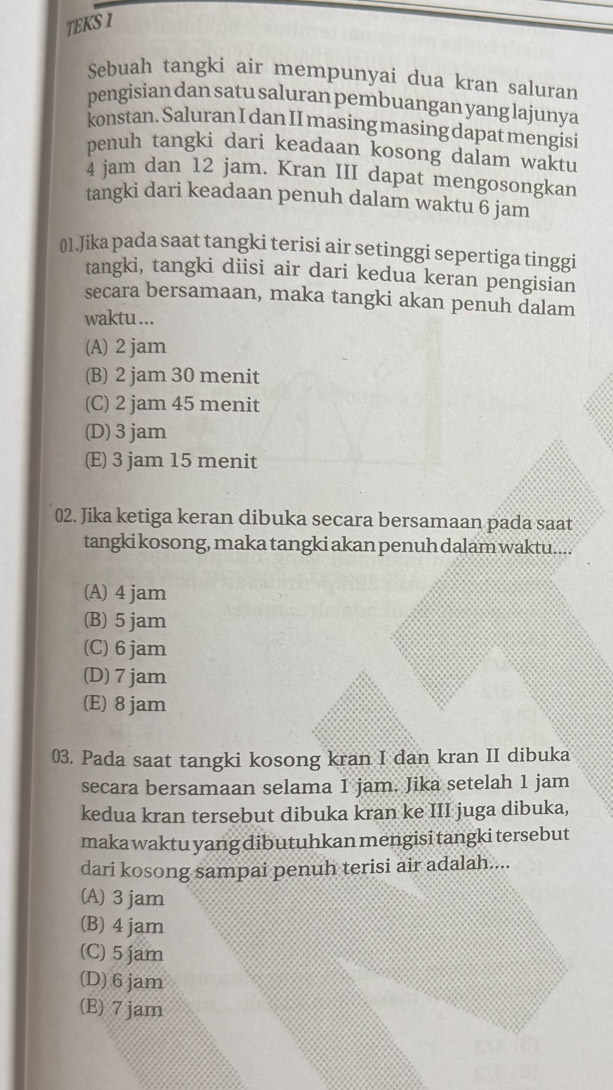 TEKS I
Sebuah tangki air mempunyai dua kran saluran
pengisian dan satu saluran pembuangan yang lajunya
konstan. Saluran I dan II masing masing dapat mengisi
penuh tangki dari keadaan kosong dalam waktu
4 jam dan 12 jam. Kran III dapat mengosongkan
tangki dari keadaan penuh dalam waktu 6 jam
01.Jika pada saat tangki terisi air setinggi sepertiga tinggi
tangki, tangki diisi air dari kedua keran pengisian
secara bersamaan, maka tangki akan penuh dalam
waktu ...
(A) 2 jam
(B) 2 jam 30 menit
(C) 2 jam 45 menit
(D) 3jam
(E) 3 jam 15 menit
02. Jika ketiga keran dibuka secara bersamaan pada saat
tangki kosong, maka tangki akan penuh dalam waktu....
(A) 4 jam
(B) 5 jam
(C) 6 jam
(D) 7 jam
(E) 8 jam
03. Pada saat tangki kosong kran I dan kran II dibuka
secara bersamaan selama 1 jam. Jika setelah 1 jam
kedua kran tersebut dibuka kran ke III juga dibuka,
maka waktu yang dibutuhkan mengisi tangki tersebut
dari kosong sampai penuh terisi air adalah....
(A) 3 jam
(B) 4 jam
(C) 5 jam
(D) 6jam
(E) 7 jam