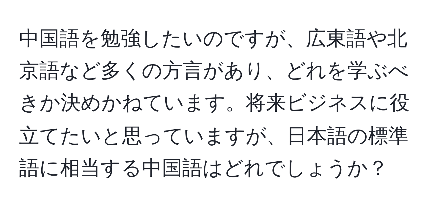中国語を勉強したいのですが、広東語や北京語など多くの方言があり、どれを学ぶべきか決めかねています。将来ビジネスに役立てたいと思っていますが、日本語の標準語に相当する中国語はどれでしょうか？