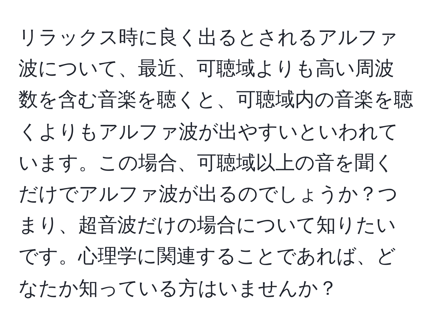 リラックス時に良く出るとされるアルファ波について、最近、可聴域よりも高い周波数を含む音楽を聴くと、可聴域内の音楽を聴くよりもアルファ波が出やすいといわれています。この場合、可聴域以上の音を聞くだけでアルファ波が出るのでしょうか？つまり、超音波だけの場合について知りたいです。心理学に関連することであれば、どなたか知っている方はいませんか？